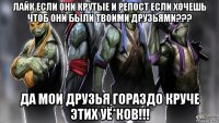лайк если они крутые и репост если хочешь чтоб они были твоими друзьями??? да мои друзья гораздо круче этих уё*ков!!!