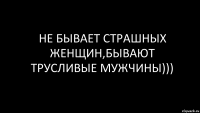 НЕ БЫВАЕТ СТРАШНЫХ ЖЕНЩИН,БЫВАЮТ ТРУСЛИВЫЕ МУЖЧИНЫ)))