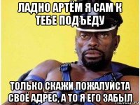 ладно артём я сам к тебе подъеду только скажи пожалуйста своё адрес, а то я его забыл