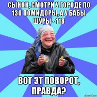 сынок, смотри у городе по 130 помидоры, а у бабы шуры - 118 вот эт поворот, правда?