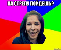 на стрелу пойдешь? 