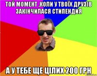 той момент ,коли у твоїх друзів закінчилася стипендия а у тебе ще цілих 200 грн