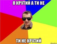 я крутий а ти не ти не крутий