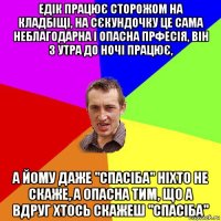 едік працює сторожом на кладбіщі, на сєкундочку це сама неблагодарна і опасна прфесія, він з утра до ночі працює, а йому даже "спасіба" ніхто не скаже, а опасна тим, що а вдруг хтось скажеш "спасіба"