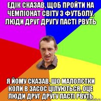 едік сказав, щоб пройти на чемпіонат світу з футболу, люди друг другу пасті рвуть я йому сказав, шо малолєтки коли в засос цілуються, оце люди друг другу пасті рвуть