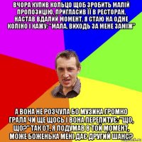 вчора купив кольцо щоб зробить малій пропозицію, пригласив її в ресторан, настав вдалий момент, я стаю на одне коліно і кажу: "мала, виходь за мене заміж" а вона не розчула бо музика громко грала чи ще щось і вона перепитує: "що, що?" так от, я подумав в той момент, може боженька мені дає другий шанс?