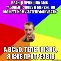 вранці прийшла смс - "абонент знову в мережі, ви можете йому зателефонувати" а всьо, тепер пізно, я вже протрезвів