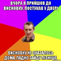 вчора я прийшов до висновку, постукав у двері висновку не оказалось дома, ладно зайду пізніше