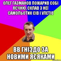 олег газманов пожарив собі яєчню, склав з неї самольотик сів і улетів вв гніздо за новими яєяками