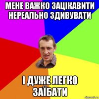 мене важко зацікавити нереально здивувати і дуже легко заїбати