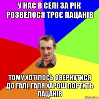 у нас в селі за рік розвелося троє пацанів тому хотілось звернутися до галі, галя харош портить пацанів