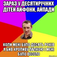 зараз у десятирiчних дiтей айфони, айпади коли менi було десять рокiв я бив кропиву палкою i менi було весело