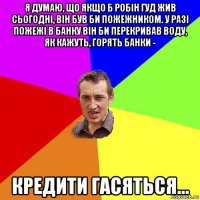 я думаю, що якщо б робін гуд жив сьогодні, він був би пожежником. у разі пожежі в банку він би перекривав воду, як кажуть, горять банки - кредити гасяться...