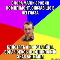 вчора малій зробив комплімєнт, сказав що в неї глаза блистять як у кота яйця, вона чогось не оцінила мій знак вніманія