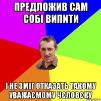 предложив сам собі випити і не зміг отказать такому уважаємому чєловєку