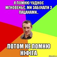 я помню чудноє мгновеньє, ми забухали з пацанами.. потом не помню ніфіга