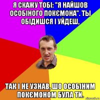 я скажу тобі: "я найшов особіного покємона". ты обідишся і уйдеш, так і не узнав, шо особіним покємоном була ти.