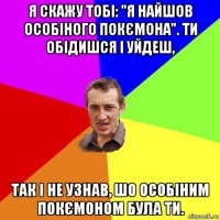 я скажу тобі: "я найшов особіного покємона". ти обідишся і уйдеш, так і не узнав, шо особіним покємоном була ти.