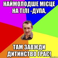 наймолодше місце на тілі -дупа, там завжди дитинство грає!