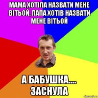 мама хотіла назвати мене вітьой, папа хотів назвати мене вітьой а бабушка.... заснула