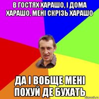 в гостях харашо, і дома харашо, мені скрізь харашо да і вобще мені похуй де бухать