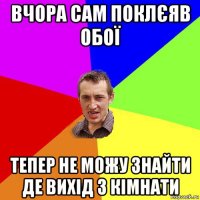 вчора сам поклєяв обої тепер не можу знайти де вихід з кімнати