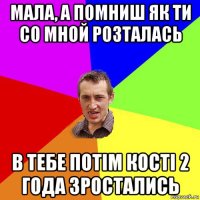 мала, а помниш як ти со мной розталась в тебе потім кості 2 года зростались