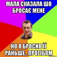 мала сказала шо бросає мене но я бросив її раньше.. прогібом