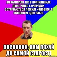 ви замічали, шо в поліклініках дуже рідко в очередях встрічаються пожилі чоловіки. в основном одні бабкі. висновок: нам похуй до самой старості