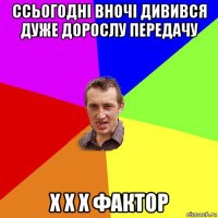 ссьогодні вночі дивився дуже дорослу передачу х х х фактор