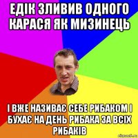 едік зливив одного карася як мизинець і вже називає себе рибаком і бухає на день рибака за всіх рибаків