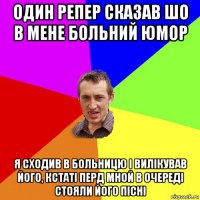 один репер сказав шо в мене больний юмор я сходив в больницю і вилікував його, кстаті перд мной в очереді стояли його пісні