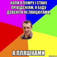 коли я помру і стану прівідєніям, я буду дзвеніти не ланцюгами, а пляшками