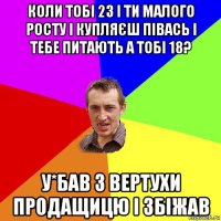 коли тобі 23 і ти малого росту і купляєш півась і тебе питають а тобі 18? у*бав з вертухи продащицю і збіжав