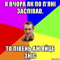 я вчора як по п'яні заспівав, то півень аж яйце зніс