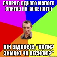 вчора в одного малого спитав як каже котік він відповів: "коли? зимою чи весною?"