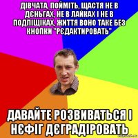 дівчата, пойміть, щастя не в дєньгах, не в лайках і не в подпіщіках, життя воно таке без кнопки "рєдактировать" давайте розвиваться і нєфіг дєградіровать