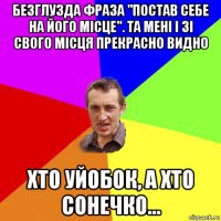 безглузда фраза "постав себе на його місце". та мені і зі свого місця прекрасно видно хто уйобок, а хто сонечко...