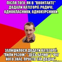 після того, як в "вконтакте" додали категорії: родичі, однокласники, однокурсники. залишилося додати категорії: "пили разом", "десь бачив" і "фіг його знає, просто так додав".