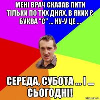 мені врач сказав пити тільки по тих днях, в яких є буква "с" ... ну-у це ... середа, субота ... і ... сьогодні!