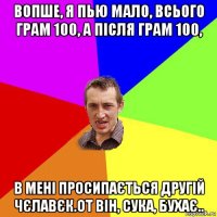 вопше, я пью мало, всього грам 100, а після грам 100, в мені просипається другій чєлавєк.от він, сука, бухає..