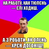 на рaбoту, как тюлєнь — єлі ходиш. а з роботи, як олень — хрєн догоніш!