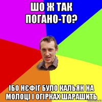 шо ж так погано-то? ібо нєфіг було кальян на молоці і огірках шарашить