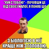 "хуй с тобою" - почувши це від своєї малої, я поняв шо з біологією в неї краще ніж з головою.