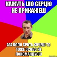 кажуть шо серцю не прикажеш ага коли срать хочеш то тоже особо не покомандуєш