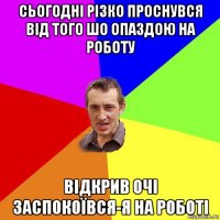 сьогодні різко проснувся від того шо опаздою на роботу відкрив очі заспокоївся-я на роботі