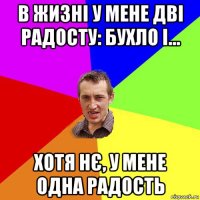 в жизні у мене дві радосту: бухло і... хотя нє, у мене одна радость