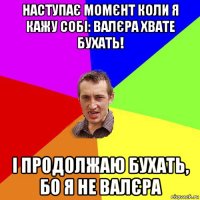 наступає момєнт коли я кажу собі: валєра хвате бухать! і продолжаю бухать, бо я не валєра