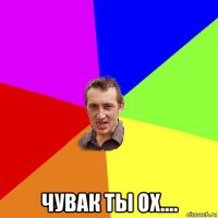  чувак ты ох....