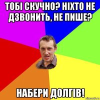 тобі скучно? ніхто не дзвонить, не пише? набери долгів!